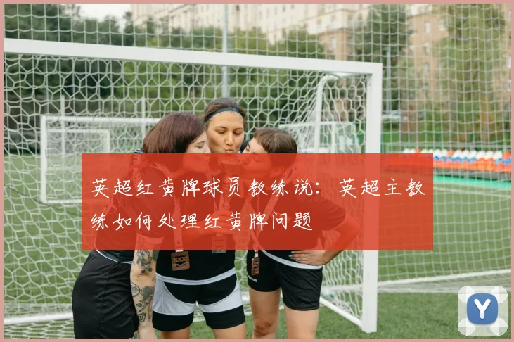 英超红黄牌球员教练说：英超主教练如何处理红黄牌问题