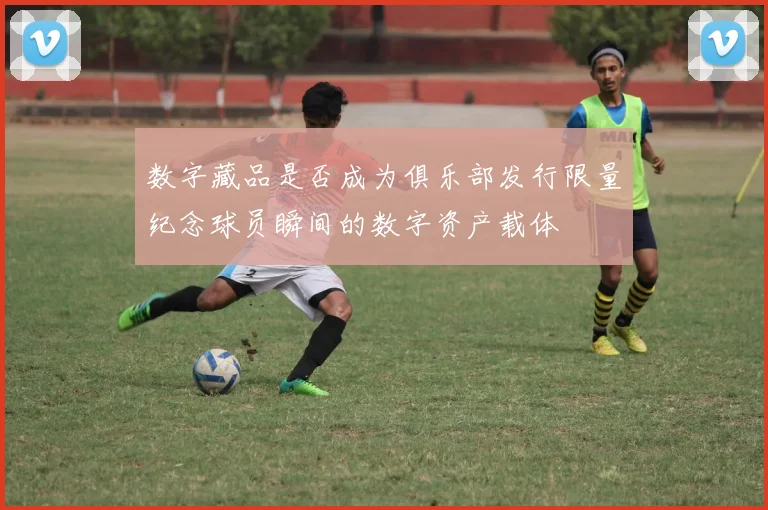 数字藏品是否成为俱乐部发行限量纪念球员瞬间的数字资产载体