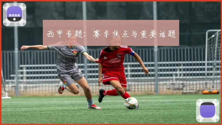 西甲专题：赛季焦点与重要话题